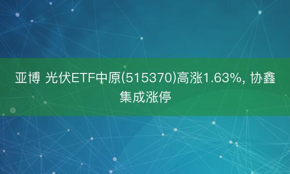 亚博 光伏ETF中原(515370)高涨1.63%, 协鑫集成涨停