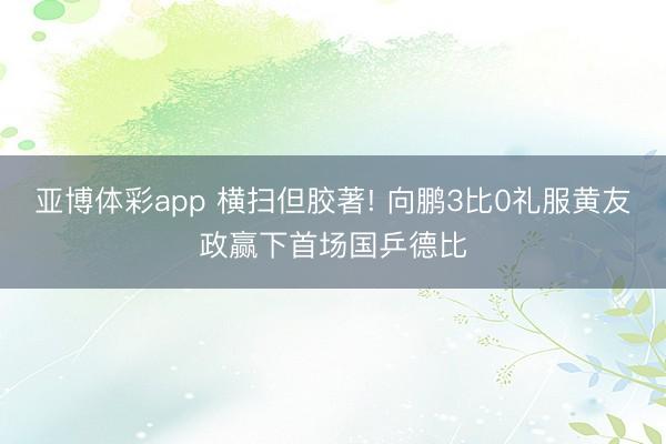 亚博体彩app 横扫但胶著! 向鹏3比0礼服黄友政赢下首场国乒德比