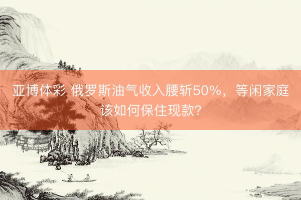 亚博体彩 俄罗斯油气收入腰斩50%，等闲家庭该如何保住现款？