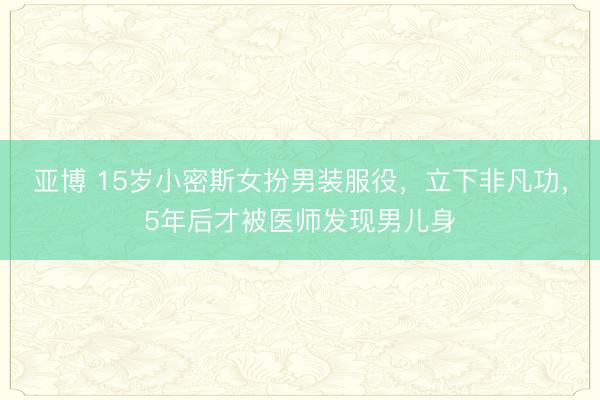 亚博 15岁小密斯女扮男装服役,立下非凡功,5年后才被医师发现男儿身