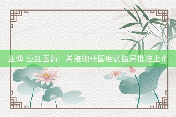 亚博 亚虹医药：希维她获国度药监局批准上市