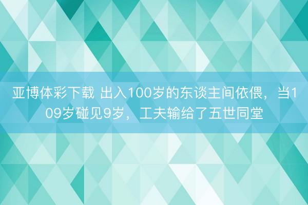 亚博体彩下载 出入100岁的东谈主间依偎，当109岁碰见9岁，工夫输给了五世同堂