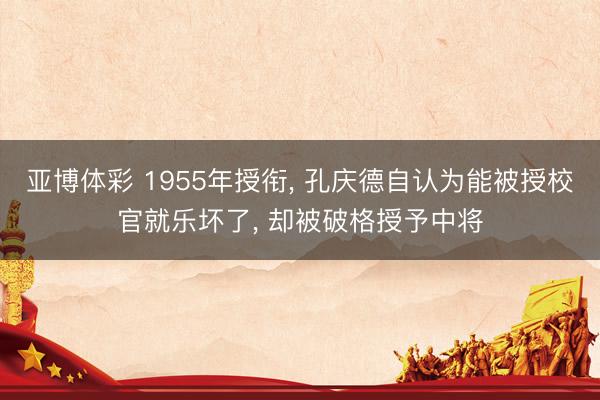 亚博体彩 1955年授衔, 孔庆德自认为能被授校官就乐坏了, 却被破格授予中将