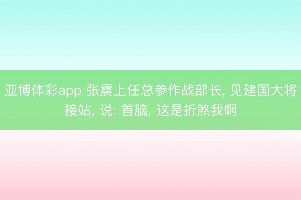 亚博体彩app 张震上任总参作战部长, 见建国大将接站, 说: 首脑, 这是折煞我啊