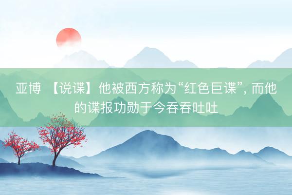 亚博 【说谍】他被西方称为“红色巨谍”, 而他的谍报功勋于今吞吞吐吐