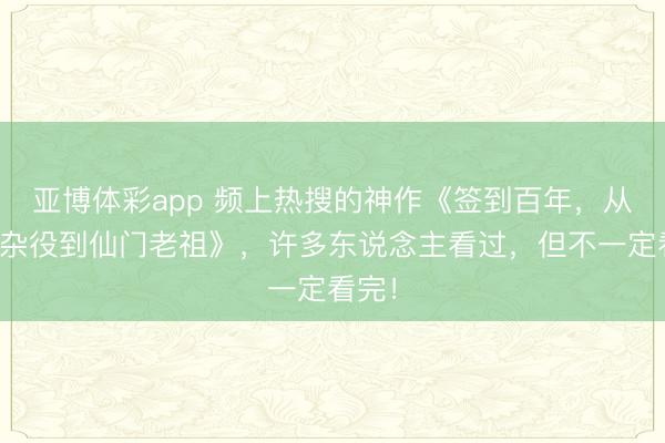 亚博体彩app 频上热搜的神作《签到百年，从扫地杂役到仙门老祖》，许多东说念主看过，但不一定看完！