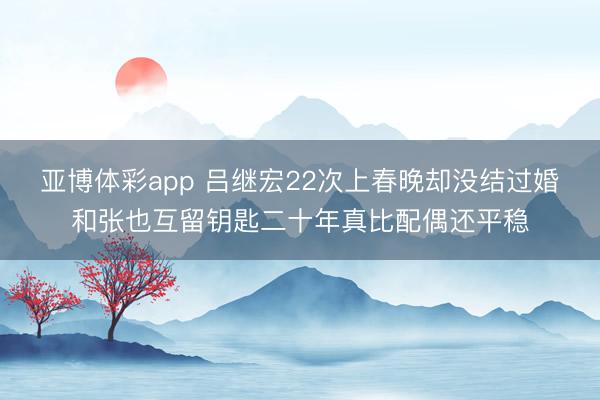 亚博体彩app 吕继宏22次上春晚却没结过婚和张也互留钥匙二十年真比配偶还平稳