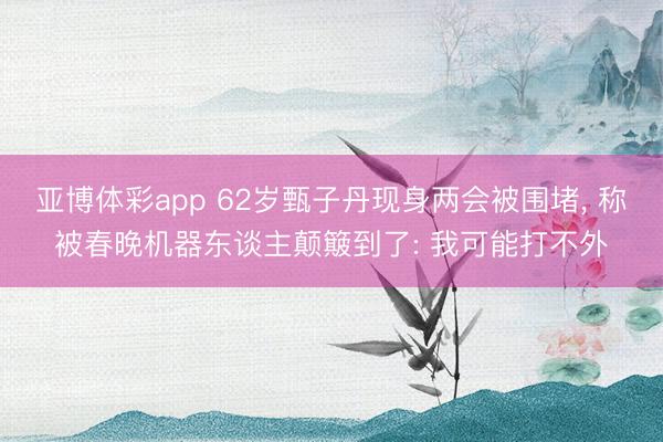 亚博体彩app 62岁甄子丹现身两会被围堵, 称被春晚机器东谈主颠簸到了: 我可能打不外