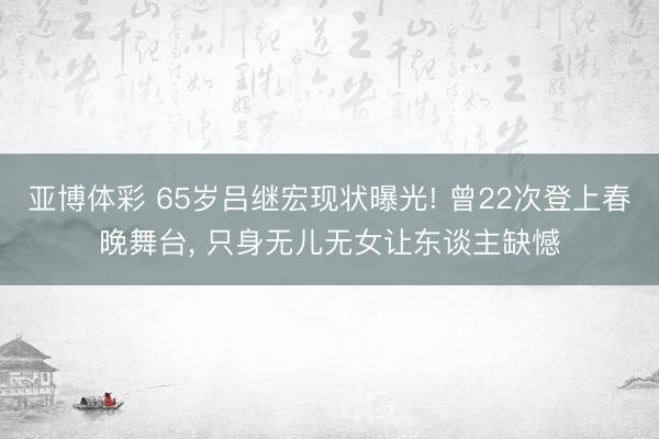 亚博体彩 65岁吕继宏现状曝光! 曾22次登上春晚舞台, 只身无儿无女让东谈主缺憾
