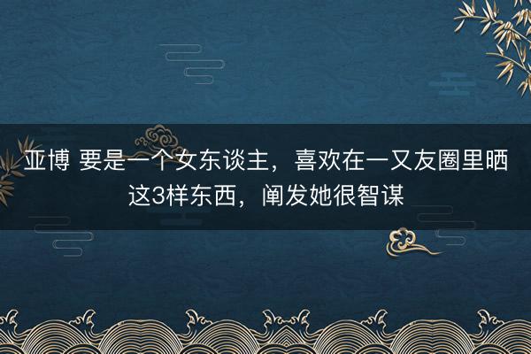 亚博 要是一个女东谈主，喜欢在一又友圈里晒这3样东西，阐发她很智谋