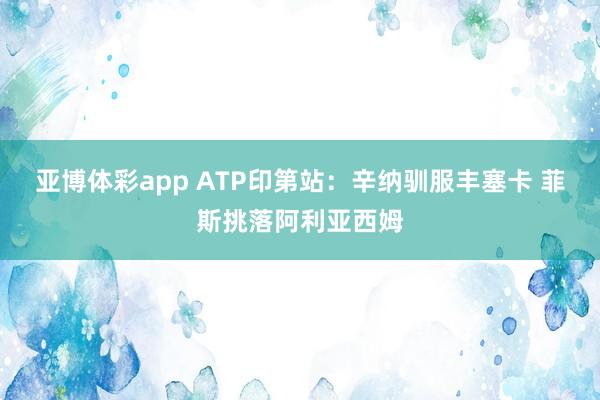亚博体彩app ATP印第站：辛纳驯服丰塞卡 菲斯挑落阿利亚西姆