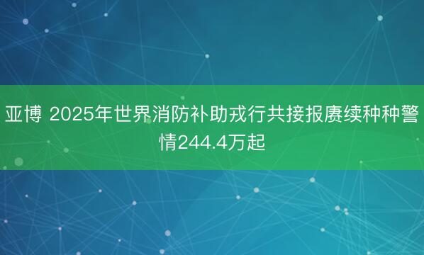 亚博 2025年世界消防补助戎行共接报赓续种种警情244.4万起