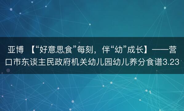 亚博 【“好意思食”每刻，伴“幼”成长】——营口市东谈主民政府机关幼儿园幼儿养分食谱3.23