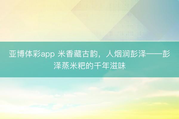 亚博体彩app 米香藏古韵，人烟润彭泽——彭泽蒸米粑的千年滋味