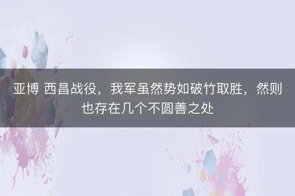 亚博 西昌战役，我军虽然势如破竹取胜，然则也存在几个不圆善之处