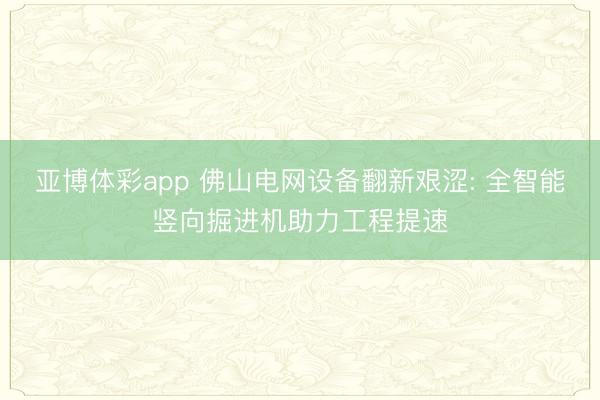 亚博体彩app 佛山电网设备翻新艰涩: 全智能竖向掘进机助力工程提速