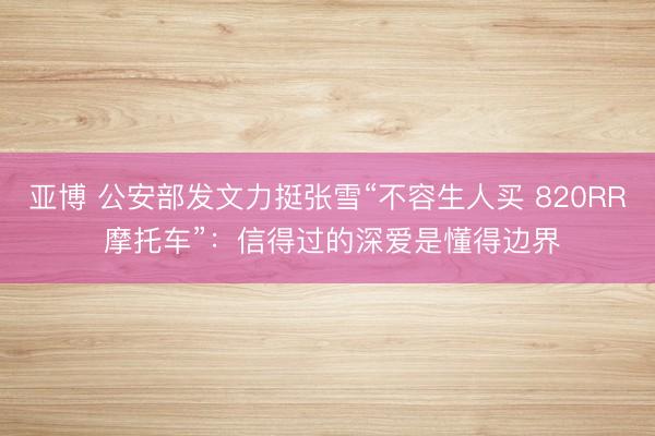 亚博 公安部发文力挺张雪“不容生人买 820RR 摩托车”：信得过的深爱是懂得边界