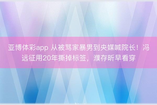 亚博体彩app 从被骂家暴男到央媒喊院长！冯远征用20年撕掉标签，濮存昕早看穿