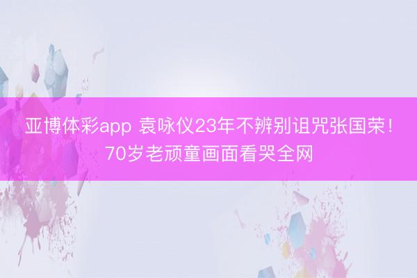 亚博体彩app 袁咏仪23年不辨别诅咒张国荣！70岁老顽童画面看哭全网