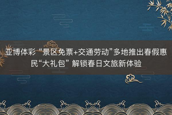 亚博体彩 “景区免票+交通劳动”多地推出春假惠民“大礼包” 解锁春日文旅新体验