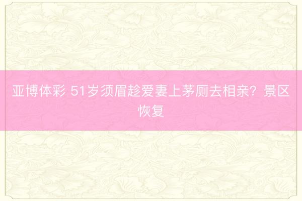 亚博体彩 51岁须眉趁爱妻上茅厕去相亲？景区恢复