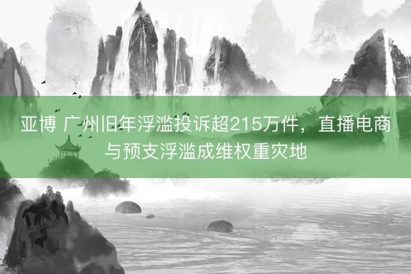 亚博 广州旧年浮滥投诉超215万件，直播电商与预支浮滥成维权重灾地