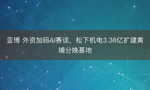亚博 外资加码AI赛谈,松下机电3.38亿扩建黄埔分娩基地