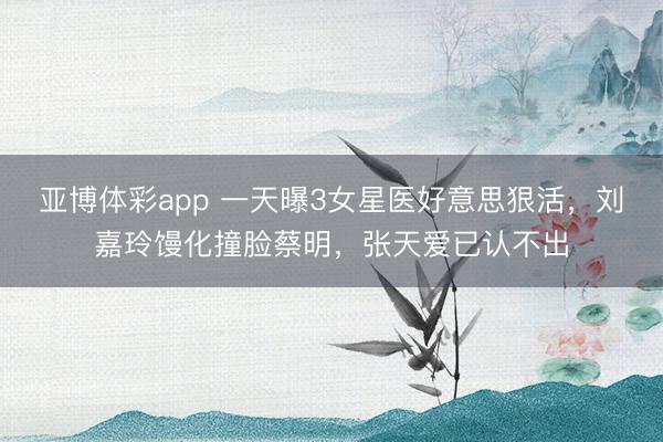 亚博体彩app 一天曝3女星医好意思狠活，刘嘉玲馒化撞脸蔡明，张天爱已认不出