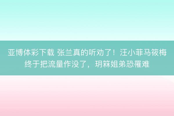 亚博体彩下载 张兰真的听劝了！汪小菲马筱梅终于把流量作没了，玥箖姐弟恐罹难