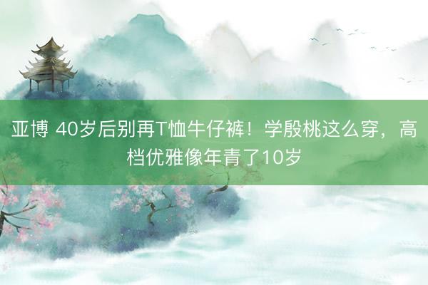 亚博 40岁后别再T恤牛仔裤！学殷桃这么穿，高档优雅像年青了10岁