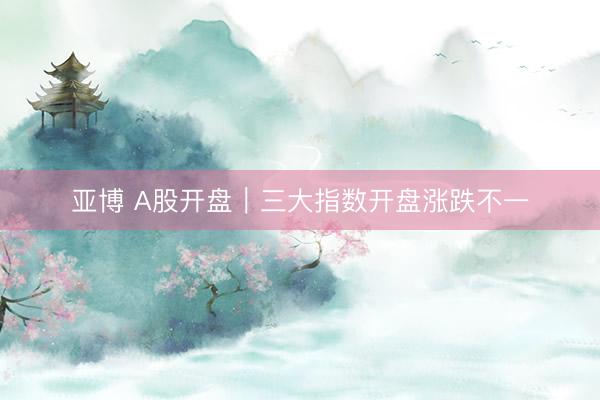 亚博 A股开盘｜三大指数开盘涨跌不一