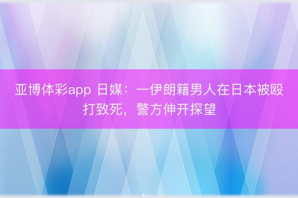 亚博体彩app 日媒:一伊朗籍男人在日本被殴打致死,警方伸开探望