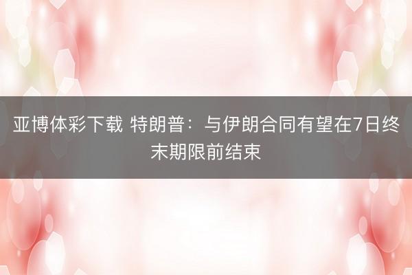 亚博体彩下载 特朗普:与伊朗合同有望在7日终末期限前结束