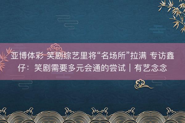亚博体彩 笑剧综艺里将“名场所”拉满 专访鑫仔：笑剧需要多元会通的尝试｜有艺念念