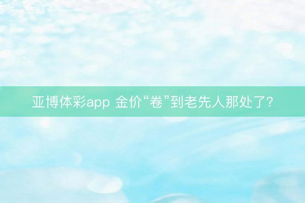 亚博体彩app 金价“卷”到老先人那处了？