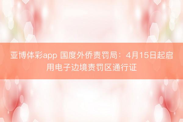 亚博体彩app 国度外侨责罚局：4月15日起启用电子边境责罚区通行证