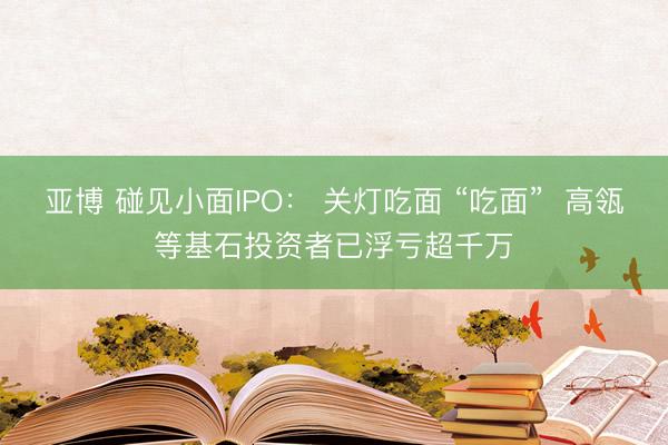 亚博 碰见小面IPO： 关灯吃面 “吃面”  高瓴等基石投资者已浮亏超千万