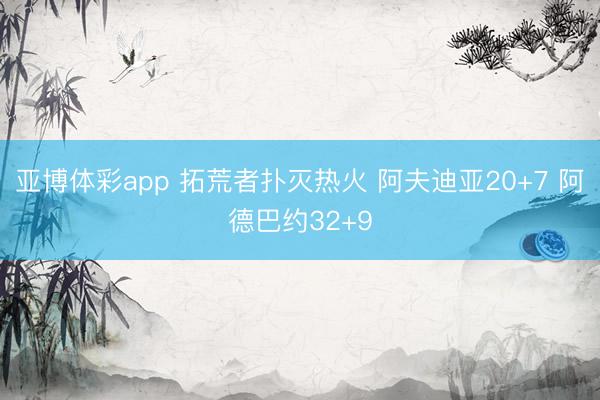 亚博体彩app 拓荒者扑灭热火 阿夫迪亚20+7 阿德巴约32+9