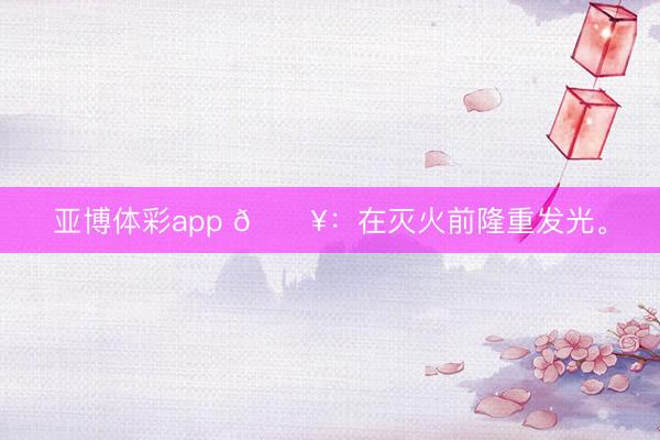 亚博体彩app 🔥：在灭火前隆重发光。