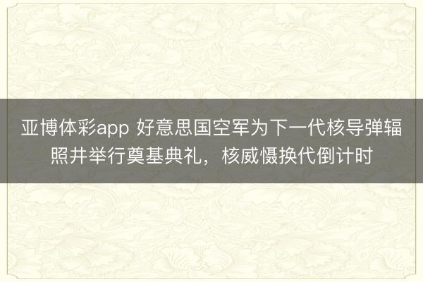亚博体彩app 好意思国空军为下一代核导弹辐照井举行奠基典礼,核威慑换代倒计时