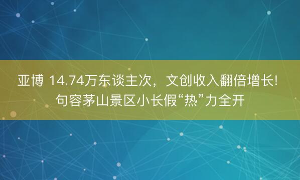 亚博 14.74万东谈主次，文创收入翻倍增长! 句容茅山景区小长假“热”力全开