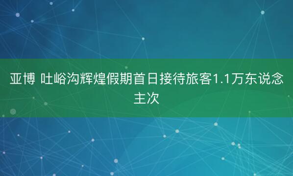 亚博 吐峪沟辉煌假期首日接待旅客1.1万东说念主次