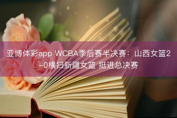 亚博体彩app WCBA季后赛半决赛：山西女篮2-0横扫新疆女篮 挺进总决赛