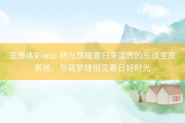 亚博体彩app 林允携暖意归来温煦的东谈主皮客栈，与蒋梦婕相见春日好时光