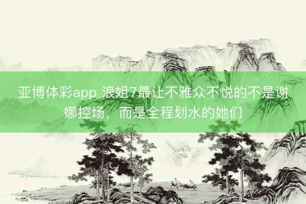 亚博体彩app 浪姐7最让不雅众不悦的不是谢娜控场，而是全程划水的她们