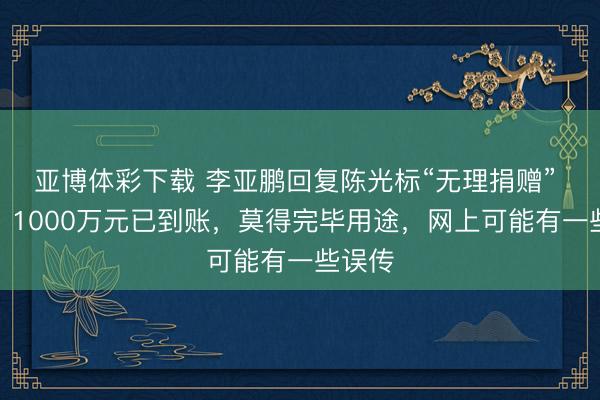 亚博体彩下载 李亚鹏回复陈光标“无理捐赠” 质疑：1000万元已到账，莫得完毕用途，网上可能有一些误传
