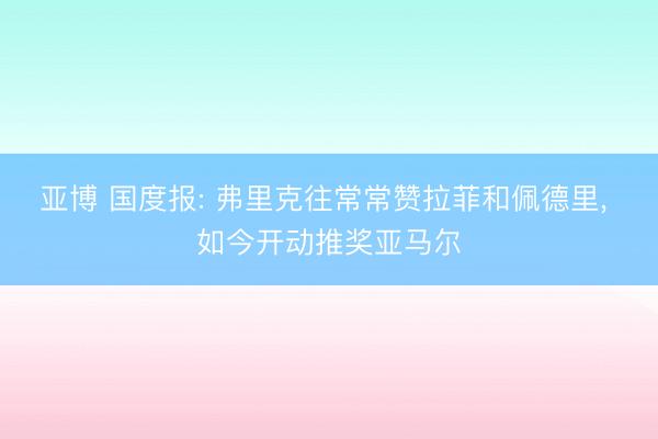 亚博 国度报: 弗里克往常常赞拉菲和佩德里, 如今开动推奖亚马尔
