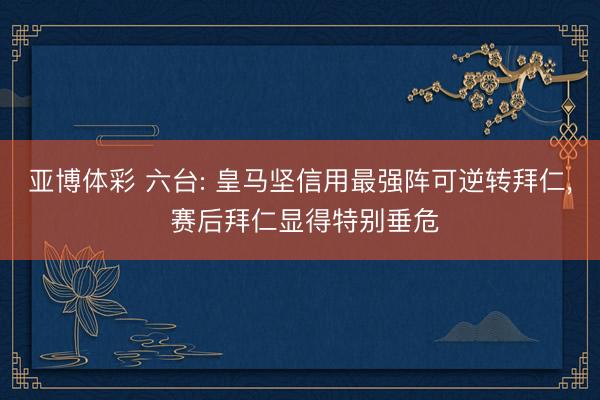亚博体彩 六台: 皇马坚信用最强阵可逆转拜仁, 赛后拜仁显得特别垂危