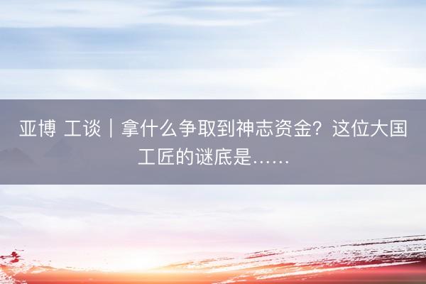 亚博 工谈｜拿什么争取到神志资金？这位大国工匠的谜底是……