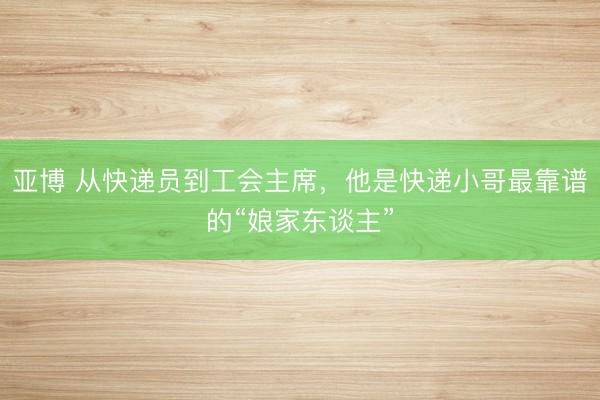 亚博 从快递员到工会主席，他是快递小哥最靠谱的“娘家东谈主”